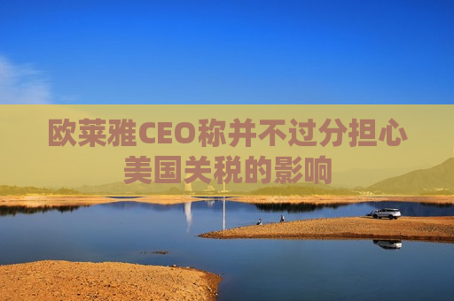 欧莱雅CEO称并不过分担心美国关税的影响