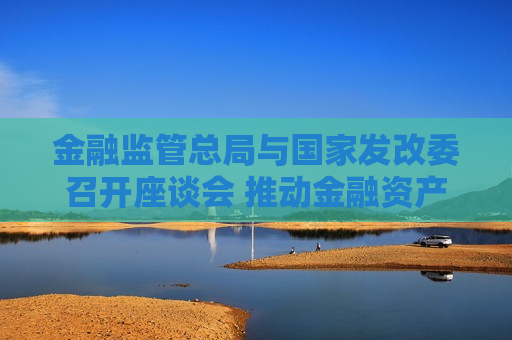 金融监管总局与国家发改委召开座谈会 推动金融资产投资公司股权投资试点更好支持民营企业发展新质生产力