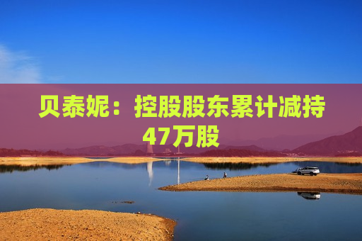 贝泰妮：控股股东累计减持47万股