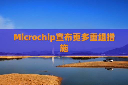 Microchip宣布更多重组措施