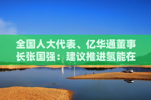 全国人大代表、亿华通董事长张国强：建议推进氢能在工业及电力等领域多元化示范应用