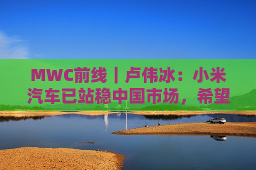 MWC前线｜卢伟冰：小米汽车已站稳中国市场，希望2027年正式出海