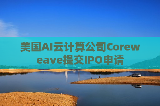 美国AI云计算公司Coreweave提交IPO申请