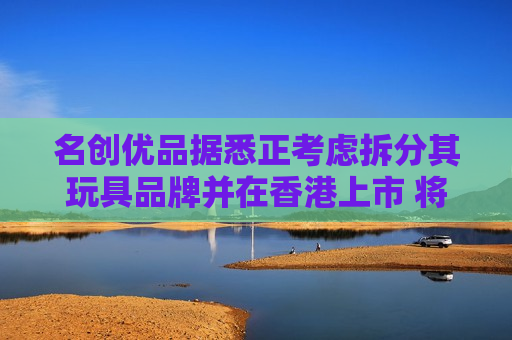 名创优品据悉正考虑拆分其玩具品牌并在香港上市 将筹资约3亿美元