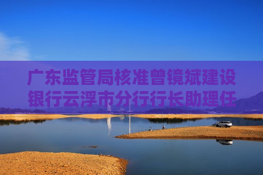 广东监管局核准曾镜斌建设银行云浮市分行行长助理任职资格