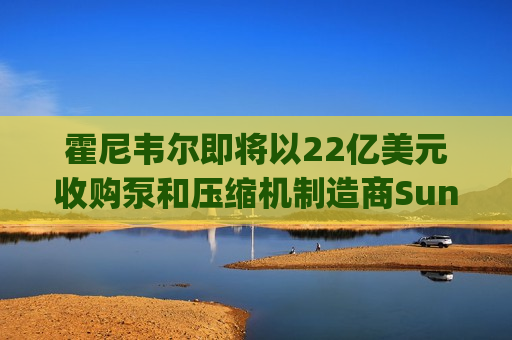霍尼韦尔即将以22亿美元收购泵和压缩机制造商Sundyne