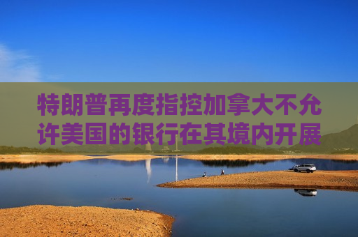 特朗普再度指控加拿大不允许美国的银行在其境内开展业务