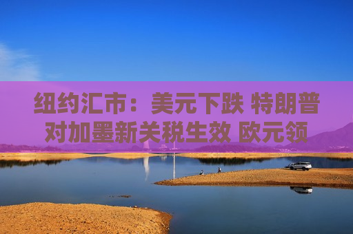 纽约汇市：美元下跌 特朗普对加墨新关税生效 欧元领涨G-10货币