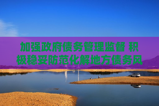 加强 *** 债务管理监督 积极稳妥防范化解地方债务风险