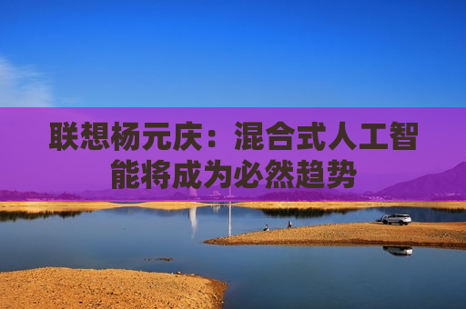 联想杨元庆：混合式人工智能将成为必然趋势