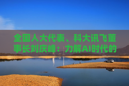 全国人大代表、科大讯飞董事长刘庆峰：力解AI时代的教育、就业、医疗与消费升级命题