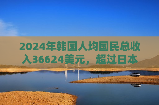 2024年韩国人均国民总收入36624美元，超过日本