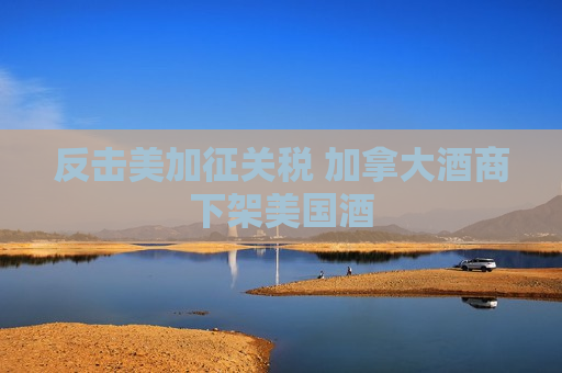 反击美加征关税 加拿大酒商下架美国酒