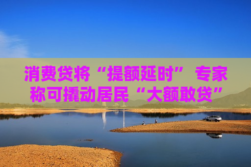 消费贷将“提额延时” 专家称可撬动居民“大额敢贷”意愿