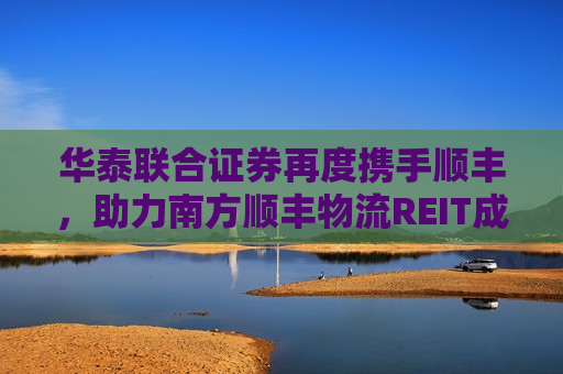 华泰联合证券再度携手顺丰，助力南方顺丰物流REIT成功获批