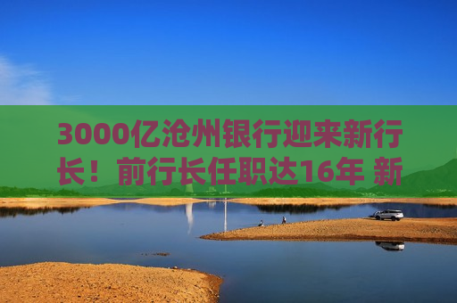 3000亿沧州银行迎来新行长！前行长任职达16年 新行长来自这家国有大行