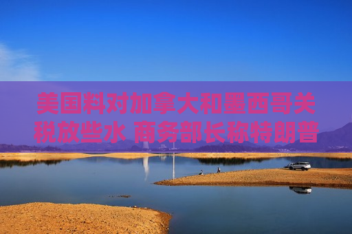 美国料对加拿大和墨西哥关税放些水 商务部长称特朗普今天做决定
