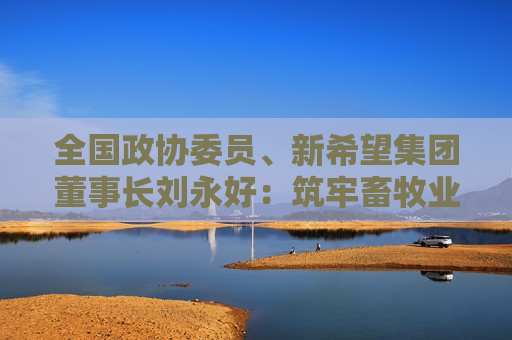全国政协委员、新希望集团董事长刘永好：筑牢畜牧业根基 形成有现代科技特色的全新产业生态