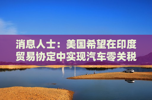 消息人士：美国希望在印度贸易协定中实现汽车零关税