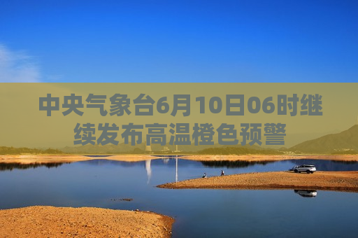 中央气象台6月10日06时继续发布高温橙色预警