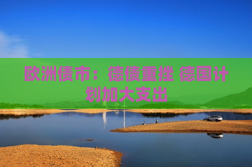 欧洲债市：德债重挫 德国计划加大支出