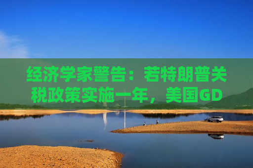 经济学家警告：若特朗普关税政策实施一年，美国GDP增速将下降1%
