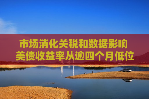 市场消化关税和数据影响 美债收益率从逾四个月低位连续反弹