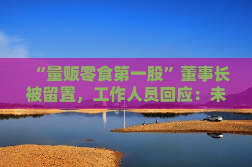 “量贩零食之一股”董事长被留置，工作人员回应：未有最新消息，经营正常