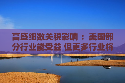高盛细数关税影响 ：美国部分行业能受益 但更多行业将受伤