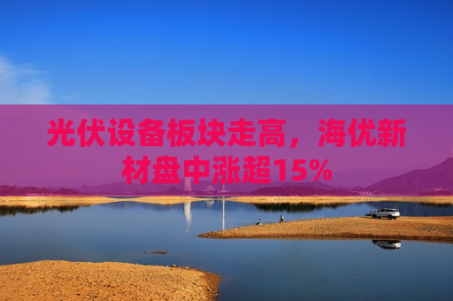 光伏设备板块走高，海优新材盘中涨超15%