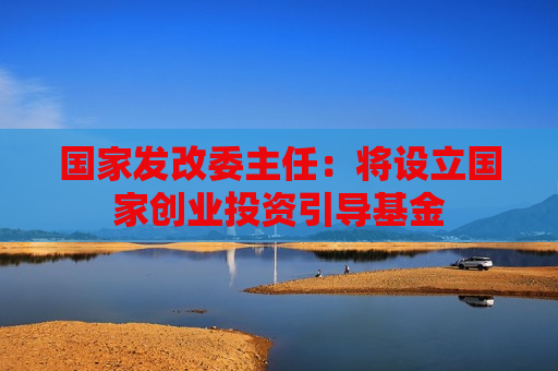 国家发改委主任：将设立国家创业投资引导基金