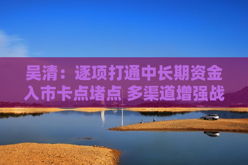 吴清：逐项打通中长期资金入市卡点堵点 多渠道增强战略性力量储备