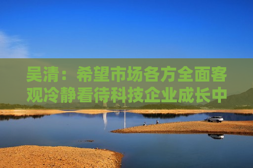 吴清：希望市场各方全面客观冷静看待科技企业成长中的风险