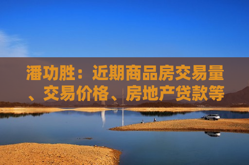 潘功胜：近期商品房交易量、交易价格、房地产贷款等多项指标指向房地产市场活跃度上升