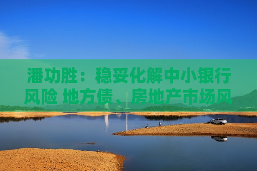 潘功胜：稳妥化解中小银行风险 地方债、房地产市场风险持续收敛