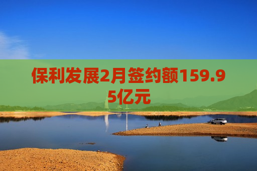 保利发展2月签约额159.95亿元