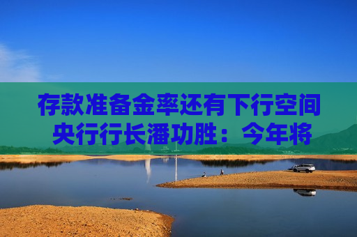 存款准备金率还有下行空间 央行行长潘功胜：今年将择机降准降息