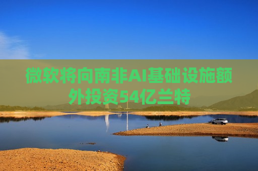 微软将向南非AI基础设施额外投资54亿兰特