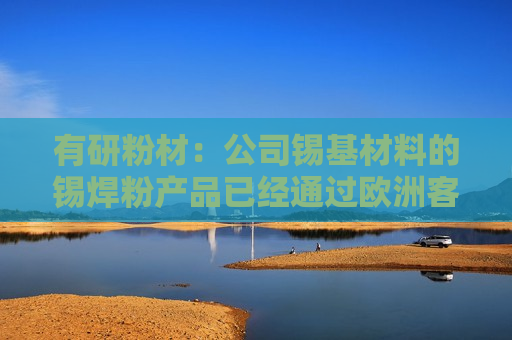有研粉材：公司锡基材料的锡焊粉产品已经通过欧洲客户试验，目前在沟通批量订单阶段