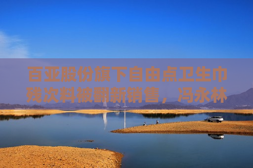 百亚股份旗下自由点卫生巾残次料被翻新销售，冯永林为公司董事长