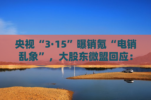 央视“3·15”曝销氪“电销乱象”，大股东微盟回应：已之一时间成立专项调查组