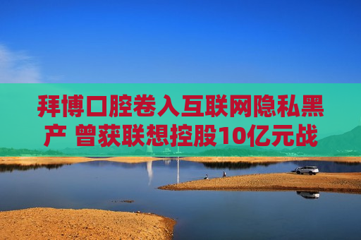 拜博口腔卷入互联网隐私黑产 曾获联想控股10亿元战略投资