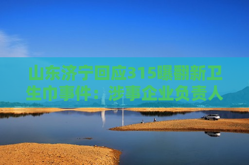 山东济宁回应315曝翻新卫生巾事件：涉事企业负责人被控制
