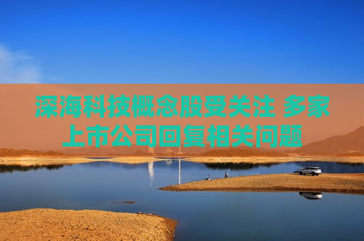 深海科技概念股受关注 多家上市公司回复相关问题