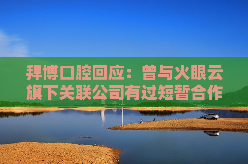 拜博口腔回应：曾与火眼云旗下关联公司有过短暂合作 发现对方存在不合规情形后已终止合作