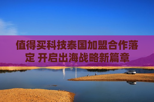 值得买科技泰国加盟合作落定 开启出海战略新篇章
