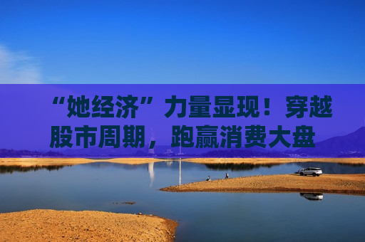 “她经济”力量显现！穿越股市周期，跑赢消费大盘