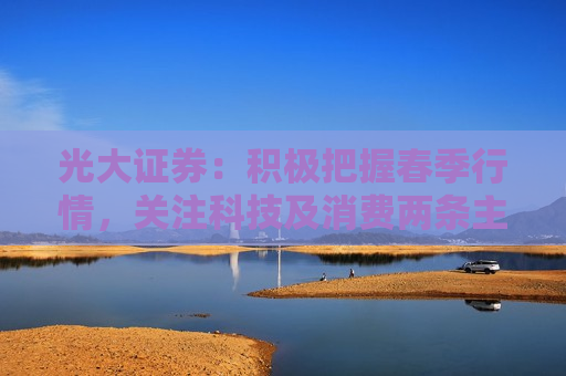 光大证券：积极把握春季行情，关注科技及消费两条主线