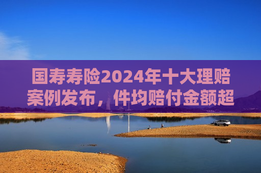 国寿寿险2024年十大理赔案例发布，件均赔付金额超1800万元