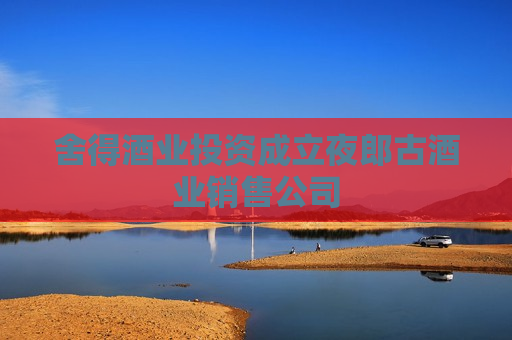 舍得酒业投资成立夜郎古酒业销售公司
